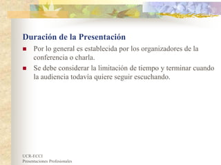 UCR-ECCI
Presentaciones Profesionales
Duración de la Presentación
 Por lo general es establecida por los organizadores de la
conferencia o charla.
 Se debe considerar la limitación de tiempo y terminar cuando
la audiencia todavía quiere seguir escuchando.
 