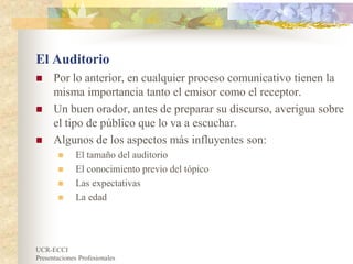 UCR-ECCI
Presentaciones Profesionales
El Auditorio
 Por lo anterior, en cualquier proceso comunicativo tienen la
misma importancia tanto el emisor como el receptor.
 Un buen orador, antes de preparar su discurso, averigua sobre
el tipo de público que lo va a escuchar.
 Algunos de los aspectos más influyentes son:
 El tamaño del auditorio
 El conocimiento previo del tópico
 Las expectativas
 La edad
 