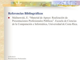 UCR-ECCI
Presentaciones Profesionales
Referencias Bibliográficas
 Malinowski, E. “Material de Apoyo: Realización de
Presentaciones Profesionales Públicas”. Escuela de Ciencias
de la Computación e Informática, Universidad de Costa Rica.
 