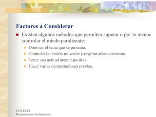 UCR-ECCI
Presentaciones Profesionales
Factores a Considerar
 Existen algunos métodos que permiten superar o por lo menos
controlar el miedo paralizante:
 Dominar el tema que se presenta.
 Controlar la tensión muscular y respirar adecuadamente.
 Tener una actitud mental positiva.
 Hacer varias demostraciones previas.
 