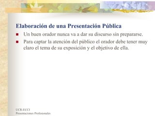 UCR-ECCI
Presentaciones Profesionales
Elaboración de una Presentación Pública
 Un buen orador nunca va a dar su discurso sin prepararse.
 Para captar la atención del público el orador debe tener muy
claro el tema de su exposición y el objetivo de ella.
 