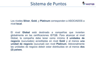 Sistema de Puntos
Los niveles Silver, Gold, y Platinum corresponden a ASOCIADOS a
nivel local.
El nivel Global está destinado a compañías que invierten
globalmente en las certificaciones ISTQB. Para alcanzar el nivel
Global, la compañía debe tener como mínimo 2 unidades de
negocio (sucursales) acreditadas en nivel Gold y al menos una
unidad de negocio (sucursal) con nivel Platinum. Adicionalmente
las unidades de negocio deben estar distribuidas en al menos dos
(2) países.
 