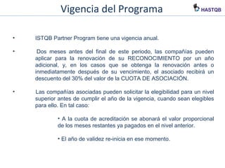 Vigencia del Programa
• ISTQB Partner Program tiene una vigencia anual.
• Dos meses antes del final de este periodo, las compañías pueden
aplicar para la renovación de su RECONOCIMIENTO por un año
adicional, y, en los casos que se obtenga la renovación antes o
inmediatamente después de su vencimiento, el asociado recibirá un
descuento del 30% del valor de la CUOTA DE ASOCIACIÓN.
• Las compañías asociadas pueden solicitar la elegibilidad para un nivel
superior antes de cumplir el año de la vigencia, cuando sean elegibles
para ello. En tal caso:
• A la cuota de acreditación se abonará el valor proporcional
de los meses restantes ya pagados en el nivel anterior.
• El año de validez re-inicia en ese momento.
 