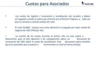 Cuotas para Asociados
• Las cuotas de registro / renovación y acreditación son anuales y deben
ser pagadas cuando se aplica por primera vez al Partner Program, y cada vez
que se renueve o solicite cambio de nivel.
• El nivel GLOBAL incluye una cuota adicional a la pagada por cada unidad de
negocio de USD 2700 por año.
• La cuantía de las cuotas durante el primer año no esta sujeta a
descuentos, para el año siguiente y los subsiguientes aplica un
descuento de renovación del 30% sobre la cuota de acreditación. Este
descuento aplica también para los asociados que renueven e
incrementen su nivel al mismo tiempo.
 