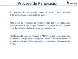 Proceso de Renovación
El proceso de renovación tiene el mismo flujo descrito
anteriormente con la particulariad que:
• El proceso de renovación puede ser iniciado por el asociado, quien
autonomamente aplicará por la renovación, o por el MB/EP quien
recordará al asociado la expiración de su asociación.
• Si el asociado no desea renovar, el MB/EP enviará comunicación en
el formato “ISTQB Partner Program Decline Application Letter” y
actualizará el estado de la compañía en su sitio web y lo reportará a
ISTQB.
 