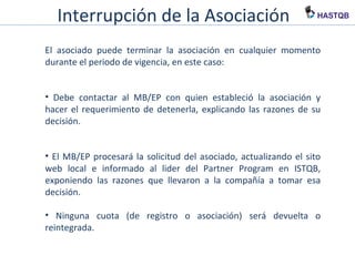 Interrupción de la Asociación
El asociado puede terminar la asociación en cualquier momento
durante el periodo de vigencia, en este caso:
• Debe contactar al MB/EP con quien estableció la asociación y hacer
el requerimiento de detenerla, explicando las razones de su
decisión.
• El MB/EP procesará la solicitud del asociado, actualizando el sito
web local e informado al lider del Partner Program en ISTQB,
exponiendo las razones que llevaron a la compañía a tomar esa
decisión.
• Ninguna cuota (de registro o asociación) será devuelta o
reintegrada.
 