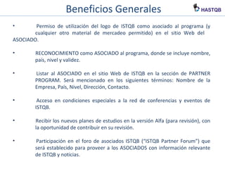 Beneficios Generales
• Permiso de utilización del logo de ISTQB como asociado al programa (y
cualquier otro material de mercadeo permitido) en el sitio Web del
ASOCIADO.
• RECONOCIMIENTO como ASOCIADO al programa, donde se incluye nombre,
país, nivel y validez.
• Listar al ASOCIADO en el sitio Web de ISTQB en la sección de PARTNER
PROGRAM. Será mencionado en los siguientes términos: Nombre de la
Empresa, País, Nivel, Dirección, Contacto.
• Acceso en condiciones especiales a la red de conferencias y eventos de
ISTQB.
• Recibir los nuevos planes de estudios en la versión Alfa (para revisión), con
la oportunidad de contribuir en su revisión.
• Participación en el foro de asociados ISTQB (“ISTQB Partner Forum”) que
será establecido para proveer a los ASOCIADOS con información relevante
de ISTQB y noticias.
 