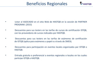 Beneficios Regionales
• Listar al ASOCIADO en el sitio Web de HASTQB en la sección de PARTNER
PROGRAM. (2015)
• Descuentos para sus testers en las tarifas de cursos de certificación ISTQB,
con los proveedores de cursos indicados por HASTQB.
• Descuentos para sus testers en las tarifas de exámenes de certificación
de ISTQB (aplica para exámenes a papel o a través de SMEX).
• Descuentos para participación en eventos locales organizados por ISTQB o
HASTQB.
• Entrada gratuita o preferencial a eventos regionales o locales en los cuales
participe ISTQB o HASTQB.
 
