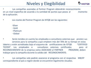 Niveles y Elegibilidad
• Las compañías asociadas al Partner Program obtendrán reconocimiento
en un nivel especifico de acuerdo a la cantidad de puntos que posea al
momento de la aplicación.
• Los niveles del Partner Program de ISTQB son los siguientes:
-Silver
- Gold
- Platinum
- Global
• Serán tenidos en cuenta los empleados o consultores externos que presten sus
servicios para la compañía y que empleen más del 70% de su tiempo en estas
labores y estén acreditados bajo el esquema de certificaciones de ISTQB
“CERTIFIED TESTER”. Los empleados o consultores externos certificados
para el RECONOCIMIENTO de la empresa como ASOCIADO al PARTNER
PROGRAM, deben trabajar para la compañía durante la validez del
RECONOCIMIENTO.
• Las compañías solo podrán asociarse al programa con el respectivo MB/EP
correspondiente al país o región donde se encuentren legalmente situados.
 
