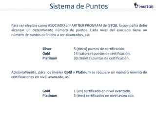 Sistema de Puntos
Para ser elegible como ASOCIADO al PARTNER PROGRAM de ISTQB, la compañía debe
alcanzar un determinado número de puntos. Cada nivel del asociado tiene un
número de puntos definidos a ser alcanzados, así:
Silver 5 (cinco) puntos de certificación.
Gold 14 (catorce) puntos de certificación.
Platinum 30 (treinta) puntos de certificación.
Adicionalmente, para los niveles Gold y Platinum se requiere un número mínimo de
certificaciones en nivel avanzado, así:
Gold 1 (un) certificado en nivel avanzado.
Platinum 3 (tres) certificados en nivel avanzado.
 
