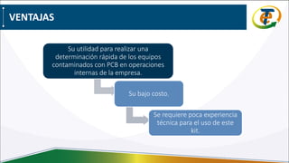 VENTAJAS
Su utilidad para realizar una
determinación rápida de los equipos
contaminados con PCB en operaciones
internas de la empresa.
Su bajo costo.
Se requiere poca experiencia
técnica para el uso de este
kit.
 