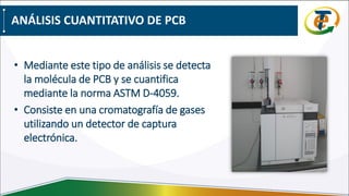• Mediante este tipo de análisis se detecta
la molécula de PCB y se cuantifica
mediante la norma ASTM D-4059.
• Consiste en una cromatografía de gases
utilizando un detector de captura
electrónica.
ANÁLISIS CUANTITATIVO DE PCB
 