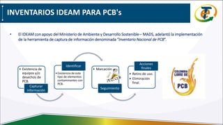 INVENTARIOS IDEAM PARA PCB's
• El IDEAM con apoyo del Ministerio de Ambiente y Desarrollo Sostenible– MADS, adelantó la implementación
de la herramienta de captura de información denominada “Inventario Nacional de PCB”.
• Existencia de
equipos y/o
desechos de
PCB.
Capturar
información
•Existencia de este
tipo de elementos
contaminantes con
PCB.
Identificar
• Marcación
Seguimiento
• Retiro de uso.
• Eliminación
final.
Acciones
finales
 