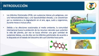 INTRODUCCIÓN
• Los bifenilos Policlorados (PCB), son sustancias tóxicas y/o peligrosas, con
una hidrosolubilidad baja y una liposolubilidad elevada, y se caracterizan
por su resistencia a la degradación en el aire, agua, suelo y organismos,
durante meses e incluso años.
• Debido a las afecciones ocasionadas al medio ambiente, la comunidad
internacional busca la protección de los recursos naturales que sustenten
la vida del planeta, por eso se busca eliminar una gran cantidad de
sustancias tóxicas, una de ellas son los bifenilos policlorados de acuerdo a
lo dispuesto en el tratado de Estocolmo del cual Colombia hace parte.
 