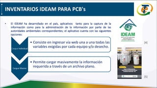INVENTARIOS IDEAM PARA PCB's
• El IDEAM ha desarrollado en el país, aplicativos tanto para la captura de la
información como para la administración de la información por parte de las
autoridades ambientales correspondientes; el aplicativo cuenta con las siguientes
opciones:
Cargue Individual
• Consiste en ingresar vía web una a una todas las
variables exigidas por cada equipo y/o desecho.
Cargue Masivo
• Permite cargar masivamente la información
requerida a través de un archivo plano.
[4]
[5]
 