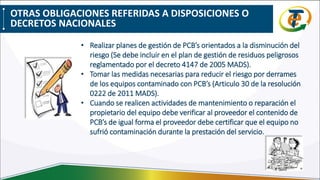 • Realizar planes de gestión de PCB’s orientados a la disminución del
riesgo (Se debe incluir en el plan de gestión de residuos peligrosos
reglamentado por el decreto 4147 de 2005 MADS).
• Tomar las medidas necesarias para reducir el riesgo por derrames
de los equipos contaminado con PCB’s (Articulo 30 de la resolución
0222 de 2011 MADS).
• Cuando se realicen actividades de mantenimiento o reparación el
propietario del equipo debe verificar al proveedor el contenido de
PCB’s de igual forma el proveedor debe certificar que el equipo no
sufrió contaminación durante la prestación del servicio.
OTRAS OBLIGACIONES REFERIDAS A DISPOSICIONES O
DECRETOS NACIONALES
 