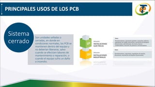 PRINCIPALES USOS DE LOS PCB
Son unidades selladas o
cerradas, en donde en
condiciones normales, los PCB se
mantienen dentro del equipo y
no deberían liberarse, salvo
cuando se efectúen labores de
mantenimiento o reparación, o
cuando el equipo sufra un daño
o incendio.
Sistema
cerrado
 