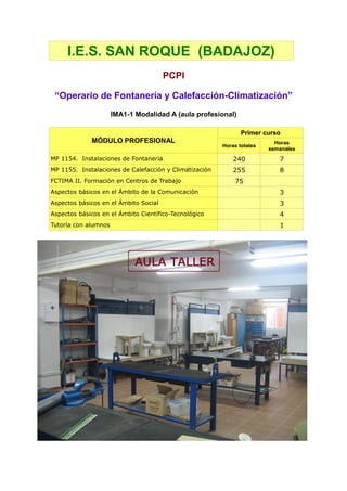 I.E.S. SAN ROQUE (BADAJOZ)
                                       PCPI

 “Operario de Fontanería y Calefacción-Climatización”
                      IMA1-1 Modalidad A (aula profesional)

                                                               Primer curso
             MÓDULO PROFESIONAL                                           Horas
                                                        Horas totales
                                                                        semanales
MP 1154. Instalaciones de Fontanería                        240            7
MP 1155. Instalaciones de Calefacción y Climatización       255            8
FCTIMA II. Formación en Centros de Trabajo                  75
Aspectos básicos en el Ámbito de la Comunicación                           3
Aspectos básicos en el Ámbito Social                                       3
Aspectos básicos en el Ámbito Científico-Tecnológico                       4
Tutoría con alumnos                                                        1
 