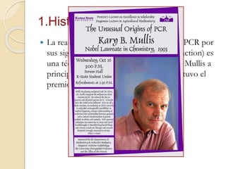 1.Historia
 La reacción en cadena de la polimerasa (PCR por
sus siglas en inglés: Polymerase chain reaction) es
una técnica que fue concebida por Kary Mullis a
principios de la década del 80, quien obtuvo el
premio Nobel de Química en 1993.
 