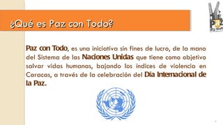 ¿Qué es Paz con Todo?  Paz con Todo , es una iniciativa sin fines de lucro, de la mano del Sistema de las  Naciones Unidas  que tiene como objetivo salvar vidas humanas, bajando los índices de violencia en Caracas, a través de la celebración del  Día Internacional de la Paz. 