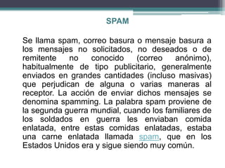 SPAM

Se llama spam, correo basura o mensaje basura a
los mensajes no solicitados, no deseados o de
remitente    no   conocido     (correo  anónimo),
habitualmente de tipo publicitario, generalmente
enviados en grandes cantidades (incluso masivas)
que perjudican de alguna o varias maneras al
receptor. La acción de enviar dichos mensajes se
denomina spamming. La palabra spam proviene de
la segunda guerra mundial, cuando los familiares de
los soldados en guerra les enviaban comida
enlatada, entre estas comidas enlatadas, estaba
una carne enlatada llamada spam, que en los
Estados Unidos era y sigue siendo muy común.
 