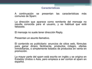 Características

A continuación se      presentan    las   características   más
comunes de Spam:

La dirección que aparece como remitente del mensaje no
resulta conocida para el usuario, y es habitual que esté
falseada.

El mensaje no suele tener dirección Reply.

Presentan un asunto llamativo.

El contenido es publicitario: anuncios de sitios web, fórmulas
para ganar dinero fácilmente, productos milagro, ofertas
inmobiliarias, o simplemente listados de productos en venta en
promoción.

La mayor parte del spam está escrito en inglés y se origina en
Estados Unidos o Asia, pero empieza a ser común el spam en
español.
 