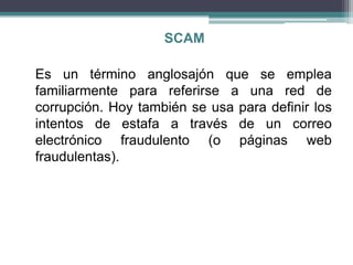 SCAM

Es un término anglosajón que se emplea
familiarmente para referirse a una red de
corrupción. Hoy también se usa para definir los
intentos de estafa a través de un correo
electrónico fraudulento (o páginas web
fraudulentas).
 