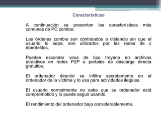 Características

A continuación se presentan         las   características   más
comunes de PC zombie:

Las órdenes zombie son contralados a distancia sin que el
usuario lo sepa, son utilizados por las redes de c
eberdelitos.

Pueden esconder virus de tipo troyano en archivos
atractivos en redes P2P o portales de descarga directa
gratuitos.

El ordenador director se infiltra secretamente en             el
ordenador de la víctima y lo usa para actividades ilegales.

El usuario normalmente no sabe que su ordenador está
comprometido y lo puede seguir usando.

El rendimiento del ordenador baja considerablemente.
 