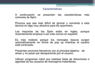 Características

A continuación se      presentan   las   características   más
comunes de Spim

Provoca que sea más difícil de ignorar y convierte a esta
técnica en algo muy atractivo para los spammers.

Las mayorías de los Spim están en ingles, aunque
recientemente empieza a ser más común en español.

Es más molesto porque los mensajes basura surgen
automáticamente en forma de pop up mientras el usuario
está conectado.

Presentan anuncios llamativos con el principal objetivo de
atraer y no pasar por desaparecido por el usuario.

Utilizan programas robot que rastreas listas de direcciones o
agendas de los usuarios de mensajería instantánea.
 