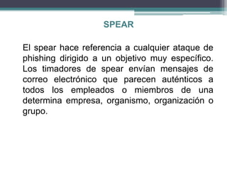 SPEAR

El spear hace referencia a cualquier ataque de
phishing dirigido a un objetivo muy específico.
Los timadores de spear envían mensajes de
correo electrónico que parecen auténticos a
todos los empleados o miembros de una
determina empresa, organismo, organización o
grupo.
 