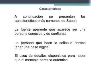 Características

A    continuación     se  presentan     las
características más comunes de Spear:

La fuente aparente que aparece ser una
persona conocida y de confianza

La persona que hace la solicitud parece
tener una base lógica

El usos de detalles disponibles para hacer
que el mensaje parezca autentico
 