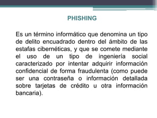 PHISHING

Es un término informático que denomina un tipo
de delito encuadrado dentro del ámbito de las
estafas cibernéticas, y que se comete mediante
el uso de un tipo de ingeniería social
caracterizado por intentar adquirir información
confidencial de forma fraudulenta (como puede
ser una contraseña o información detallada
sobre tarjetas de crédito u otra información
bancaria).
 