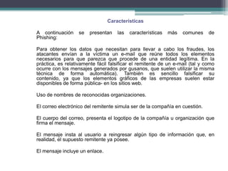 Características

A continuación     se   presentan   las   características   más   comunes     de
Phishing:

Para obtener los datos que necesitan para llevar a cabo los fraudes, los
atacantes envían a la víctima un e-mail que reúne todos los elementos
necesarios para que parezca que procede de una entidad legítima. En la
práctica, es relativamente fácil falsificar el remitente de un e-mail (tal y como
ocurre con los mensajes generados por gusanos, que suelen utilizar la misma
técnica de forma automática). También es sencillo falsificar su
contenido, ya que los elementos gráficos de las empresas suelen estar
disponibles de forma pública- en los sitios web.

Uso de nombres de reconocidas organizaciones.

El correo electrónico del remitente simula ser de la compañía en cuestión.

El cuerpo del correo, presenta el logotipo de la compañía u organización que
firma el mensaje.

El mensaje insta al usuario a reingresar algún tipo de información que, en
realidad, el supuesto remitente ya posee.

El mensaje incluye un enlace.
 