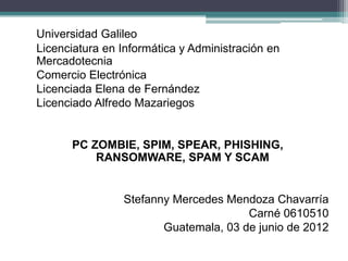 Universidad Galileo
Licenciatura en Informática y Administración en
Mercadotecnia
Comercio Electrónica
Licenciada Elena de Fernández
Licenciado Alfredo Mazariegos


      PC ZOMBIE, SPIM, SPEAR, PHISHING,
          RANSOMWARE, SPAM Y SCAM


                Stefanny Mercedes Mendoza Chavarría
                                      Carné 0610510
                       Guatemala, 03 de junio de 2012
 