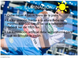 ILUMINACIÓN.
● Debe haber 4 focos fuera de la pista.
● La iluminación media a la altura debe ser
mínimo 400-500 lux. Si se va a retransmitir
deberá ser de 1000 lux.
● La iluminación artificial debe ser uniforme para
que no dificulte la visión.
 