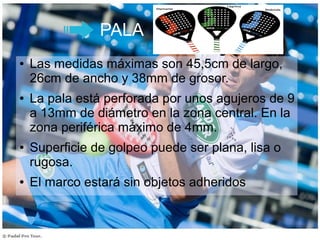 PALA
● Las medidas máximas son 45,5cm de largo,
26cm de ancho y 38mm de grosor.
● La pala está perforada por unos agujeros de 9
a 13mm de diámetro en la zona central. En la
zona periférica máximo de 4mm.
● Superficie de golpeo puede ser plana, lisa o
rugosa.
● El marco estará sin objetos adheridos
 