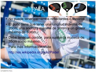 PALA
● No puede tener elementos reflectantes o sonoros.
● El puño tiene que tener una longitud máxima de
20cm, una anchura máxima de 50mm y un grosor
máximo de 50mm.
● Debe tener un cordón para sujetar la muñeca de
35cm como máximo.
Para más información visite
http://es.wikipedia.org/wiki/Pádel
 