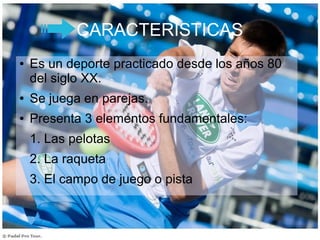 CARACTERÍSTICAS
● Es un deporte practicado desde los años 80
del siglo XX.
● Se juega en parejas.
● Presenta 3 elementos fundamentales:
1. Las pelotas
2. La raqueta
3. El campo de juego o pista
 