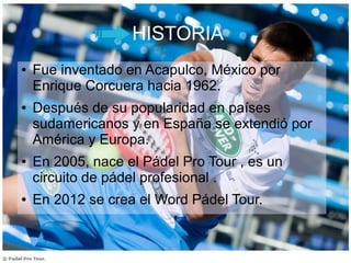HISTORIA
● Fue inventado en Acapulco, México por
Enrique Corcuera hacia 1962.
● Después de su popularidad en países
sudamericanos y en España se extendió por
América y Europa.
● En 2005, nace el Pádel Pro Tour , es un
circuito de pádel profesional .
● En 2012 se crea el Word Pádel Tour.
 