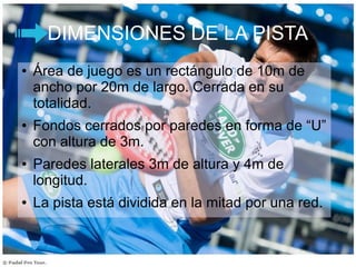 DIMENSIONES DE LA PISTA
● Área de juego es un rectángulo de 10m de
ancho por 20m de largo. Cerrada en su
totalidad.
● Fondos cerrados por paredes en forma de “U”
con altura de 3m.
● Paredes laterales 3m de altura y 4m de
longitud.
● La pista está dividida en la mitad por una red.
 