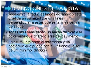 DIMENSIONES DE LA PISTA
● Área entre la red y las líneas de servicio está
dividida en su mitad por una línea
perpendicular a estas que es la línea central
de saque.
● Todas las líneas tienen un ancho de 5cm y el
color tiene que diferenciarse del pavimento.
● La altura libre entre el pavimento y un
obstáculo que puede ser la luz tiene que ser
de 6m mínimo. (Indoor)
 