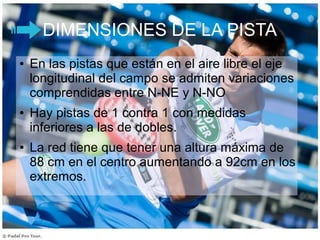 DIMENSIONES DE LA PISTA
● En las pistas que están en el aire libre el eje
longitudinal del campo se admiten variaciones
comprendidas entre N-NE y N-NO
● Hay pistas de 1 contra 1 con medidas
inferiores a las de dobles.
● La red tiene que tener una altura máxima de
88 cm en el centro aumentando a 92cm en los
extremos.
 