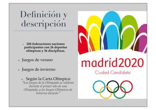 Deﬁnición y
descripción
✤ 

204 federaciones naciones
participantes con 26 deportes
olímpicos y 36 disciplinas.!

✤ 

Juegos de verano !

✤ 

Juegos de invierno!
✤ 

Según la Carta Olímpica:

Los Juegos de la Olimpiada se celebran
durante el primer año de una
Olimpiada, y los Juegos Olímpicos de
Invierno durante !

 