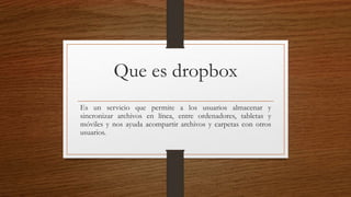 Que es dropbox
Es un servicio que permite a los usuarios almacenar y
sincronizar archivos en línea, entre ordenadores, tabletas y
móviles y nos ayuda acompartir archivos y carpetas con otros
usuarios.
 