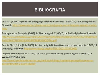 BIBLIOGRAFÍA
Enlaces. (2009). Jugando con el lenguaje aprendo mucho más. 15/06/17, de Buenas prácticas
Sitio web: http://www.enlaces.cl/buenas-practicas/jugando-con-el-lenguaje-aprendo-mucho-
mas/
Santiago Ferrer Marqués. (2008). La Pizarra Digital. 12/06/17, de Ardilladigital.com Sitio web:
http://www.ardilladigital.com/DOCUMENTOS/TECNOLOGIA%20EDUCATIVA/TICs/T9%20PIZAR
RA%20DIGITAL/09%20LA%20PIZARRA%20DIGITAL.pdf
Revista Electrónica. (Julio 2009). La pizarra digital interactiva como recurso docente. 12/06/17,
de Redalyc Sitio web: http://www.redalyc.org/html/2010/201017352009/
Ceip Benito Pérez Galdós. (2012). Recursos para ordenador y pizarra digital. 15/06/17, de
Weblog CEIP Sitio web:
http://www3.gobiernodecanarias.org/medusa/edublogs/ceipbenitoperezgaldos/recursos-
para-ordenador-y-pizarra-digital/
 