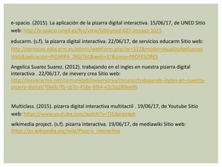e-spacio. (2015). La aplicación de la pizarra digital interactiva. 15/06/17, de UNED Sitio
web: http://e-spacio.uned.es/fez/view/bibliuned:425-Jmsaez-1015
educarm. (s.f). la pizarra digital interactiva. 22/06/17, de servicios educarm Sitio web:
http://servicios.educarm.es/admin/webForm.php?ar=332&mode=visualizaAplicacion
Web&aplicacion=PIZARRA_DIGITAL&web=37&zona=PROFESORES
Angelica Suarez Suarez. (2012). trabajando en el ingles en nuestra pizarra digital
interactiva . 22/06/17, de inevery crea Sitio web:
http://ineverycrea.net/comunidad/ineverycrea/recurso/trabajando-ingles-en-nuestra-
pizarra-digital/70e6b7fb-cb7e-458e-8f64-e2c5a280ee86
Multiclass. (2015). pizarra digital interactiva multitactil . 19/06/17, de Youtube Sitio
web: https://www.youtube.com/watch?v=TJ53prpeapk
wikimedia project. (s.f). pizarra interactiva. 19/06/17, de mediawiki Sitio web:
https://es.wikipedia.org/wiki/Pizarra_interactiva
 