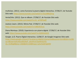 multiclass. (2011). como funciona la pizarra digital interactiva. 27/06/17, de Youtube
Sitio web: https://www.youtube.com/watch?v=f2saiBBQOmg
VentaChile. (2012). Que es eBeam. 27/06/17, de Youtube Sitio web:
https://www.youtube.com/watch?v=A1_w7GRTw8Y
Joseluis Uaem. (2013). Mimio Pad. 27/06/17, de Youtube Sitio web:
https://www.youtube.com/watch?v=ivB0s9U5cxc
Diana Montoya. (2010). Experiencia con pizarra digital. 27/06/17, de Youtube Sitio
web: https://www.youtube.com/watch?v=HjIMr6zlGCE
Google. (s.f). Pizarra Digital interactiva. 12/06/17, de Google Imagenes Sitio web:
https://www.google.cl/search?q=pizarra+digital+interactiva&source=lnms&tbm=isch&
sa=X&ved=0ahUKEwjM2NaP_ebUAhUCOpAKHZLPD-
sQ_AUIBigB&biw=1366&bih=638#imgrc=q3uHwlkiVg0ilM
 