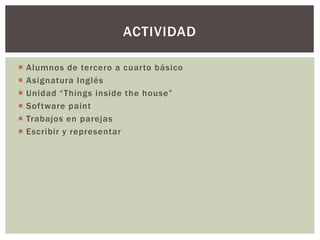  Alumnos de tercero a cuarto básico
 Asignatura Inglés
 Unidad “Things inside the house”
 Software paint
 Trabajos en parejas
 Escribir y representar
ACTIVIDAD
 