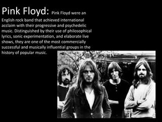 Pink Floyd: Pink Floyd were an
English rock band that achieved international
acclaim with their progressive and psychedelic
music. Distinguished by their use of philosophical
lyrics, sonic experimentation, and elaborate live
shows, they are one of the most commercially
successful and musically influential groups in the
history of popular music. history of popular music.
 