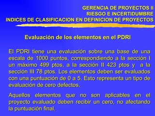 GERENCIA DE PROYECTOS II RIESGO E INCERTIDUMBRE INDICES DE CLASIFICACION EN DEFINICION DE PROYECTOS Evaluación de los elementos en el PDRI El PDRI tiene una evaluación sobre una base de una escala de 1000 puntos, correspondiendo a la sección I un máximo 499 ptos, a la sección II 423 ptos y  a la sección III 78 ptos. Los elementos deben ser evaluados con una puntuación de 0 a 5. Esto representa un tipo de evaluación de cero defectos. Aquellos elementos que no son aplicables en el proyecto evaluado deben recibir un cero, no afectando la puntuación final. 